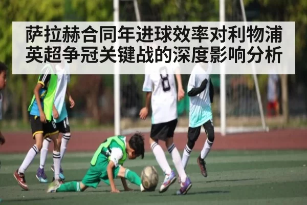 萨拉赫合同年进球效率对利物浦英超争冠关键战的深度影响分析